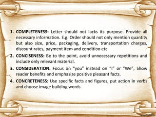 1. COMPLETENESS: Letter should not lacks its purpose. Provide all
necessary information. E.g. Order should not only mention quantity
but also size, price, packaging, delivery, transportation charges,
discount rates, payment item and condition etc
2. CONCISENESS: Be to the point, avoid unnecessary repetitions and
include only relevant material.
3. CONSIDERATION: Focus on “you” instead on “I” or “We”, Show
reader benefits and emphasize positive pleasant facts.
4. CONCRETENESS: Use specific facts and figures, put action in verbs
and choose image building words.
 