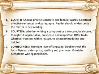 5. CLARITY: Choose precise, concrete and familiar words. Construct
effective sentences and paragraphs. Reader should understands
the matter in first reading.
6. COURTESY: Whether writing a complaint or a concern, be sincere,
thoughtful, appreciative, courteous and respectful. Offer to do
whatever you can, within reason, to be accommodating and
helpful.
7. CORRECTNESS: Use right level of language. Double check the
facts, figures, dates, price, spelling and grammar. Maintain
acceptable writing mechanics.
 