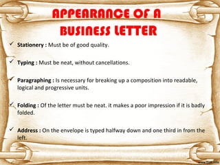 APPEARANCE OF A
BUSINESS LETTER
 Stationery : Must be of good quality.
 Typing : Must be neat, without cancellations.
 Paragraphing : Is necessary for breaking up a composition into readable,
logical and progressive units.
 Folding : Of the letter must be neat. it makes a poor impression if it is badly
folded.
 Address : On the envelope is typed halfway down and one third in from the
left.
 