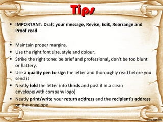 TipsTips
• IMPORTANT: Draft your message, Revise, Edit, Rearrange and
Proof read.
• Maintain proper margins.
• Use the right font size, style and colour.
• Strike the right tone: be brief and professional, don't be too blunt
or flattery.
• Use a quality pen to sign the letter and thoroughly read before you
send it
• Neatly fold the letter into thirds and post it in a clean
envelope(with company logo).
• Neatly print/write your return address and the recipient's address
on the envelope
 