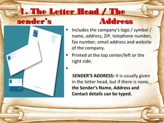 11. The Letter Head / The. The Letter Head / The
sender’s Addresssender’s Address
• Includes the company’s logo / symbol /
name, address, ZIP, telephone number,
fax number, email address and website
of the company.
• Printed at the top center/left or the
right side.
•
      SENDER’S ADDRESS: It is usually given
in the letter head, but if there is none,
the Sender’s Name, Address and 
Contact details can be typed.
 