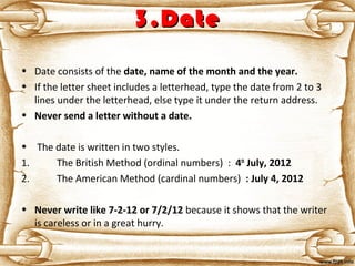 3.Date3.Date
• Date consists of the date, name of the month and the year. 
• If the letter sheet includes a letterhead, type the date from 2 to 3
lines under the letterhead, else type it under the return address.
• Never send a letter without a date.
• The date is written in two styles.
1. The British Method (ordinal numbers) : 4th
 July, 2012
2. The American Method (cardinal numbers) : July 4, 2012
• Never write like 7-2-12 or 7/2/12 because it shows that the writer
is careless or in a great hurry.
 