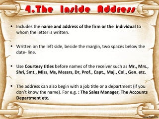 4.The Inside Address4.The Inside Address
• Includes the name and address of the firm or the individual to
whom the letter is written.
• Written on the left side, beside the margin, two spaces below the
date- line.
• Use Courtesy titles before names of the receiver such as Mr., Mrs.,
Shri, Smt., Miss, Ms, Messrs, Dr, Prof., Capt., Maj., Col., Gen. etc.
• The address can also begin with a job title or a department (if you
don’t know the name). For e.g. : The Sales Manager, The Accounts
Department etc.
 