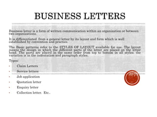 Business letter is a form of written communication within an organization or between
two organizations.
It is differentiated from a general letter by its layout and form which is well
established by convention and practice.
The Basic patterns refer to the STYLES OF LAYOUT available for use. The layout
means the design in which the different parts of the letter are placed on the letter
head. The parts are placed in the same order from top to bottom in all styles; the
variation is in the indentation and paragraph styles.
Types:
• Claim Letters
• Service letters
• Job application
• Quotation letter
• Enquiry letter
• Collection letter. Etc..
 