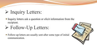  Inquiry Letters:
 Inquiry letters ask a question or elicit information from the
recipient.
 Follow-Up Letters:
 Follow-up letters are usually sent after some type of initial
communication.
 