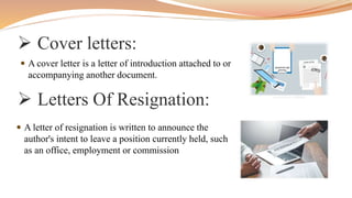  Cover letters:
 A cover letter is a letter of introduction attached to or
accompanying another document.
 Letters Of Resignation:
 A letter of resignation is written to announce the
author's intent to leave a position currently held, such
as an office, employment or commission
 