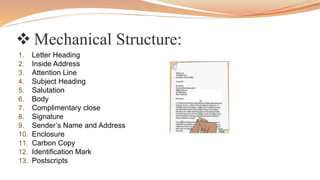  Mechanical Structure:
1. Letter Heading
2. Inside Address
3. Attention Line
4. Subject Heading
5. Salutation
6. Body
7. Complimentary close
8. Signature
9. Sender’s Name and Address
10. Enclosure
11. Carbon Copy
12. Identification Mark
13. Postscripts
 