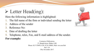  Letter Head(ing):
Here the following information is highlighted:
1. The full name of the firm or individual sending the letter
2. Address of the sender
3. Reference No:
4. Date of drafting the letter
5. Telephone, telex, Fax, and E-mail address of the sender.
For example:
Commerce Publications
37, Bangla bazar, Dhaka-1100
Phone: 02-7170495; Cell: 0176-190865, Web: ww.com.Pub
Ref. 110
15th, November 2017.
 
