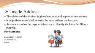  Inside Address:
 The address of the receiver is given here as would appear on an envelope.
 It helps the outward clerk to write the same address on the cover.
 It also a record on the copy which serves to identify the letter for filling a
purpose.
For example:
RANI BITAN LIBRARY
40, Saddar Road,
Barisal
 
