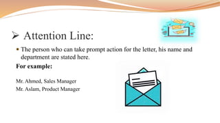  Attention Line:
 The person who can take prompt action for the letter, his name and
department are stated here.
For example:
Mr. Ahmed, Sales Manager
Mr. Aslam, Product Manager
 