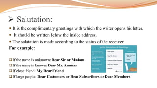  Salutation:
 It is the complimentary greetings with which the writer opens his letter.
 It should be written below the inside address.
 The salutation is made according to the status of the receiver.
For example:
If the name is unknown: Dear Sir or Madam
If the name is known: Dear Mr. Ammar
If close friend: My Dear Friend
If large people: Dear Customers or Dear Subscribers or Dear Members
 