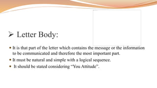  Letter Body:
 It is that part of the letter which contains the message or the information
to be communicated and therefore the most important part.
 It must be natural and simple with a logical sequence.
 It should be stated considering “You Attitude”.
 