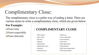 Complimentary Close:
The complimentary close is a polite way of ending a letter. There are
various styles to write a complimentary close, which are given below:
For Example:
Yours truly
Yours respectfully
Yours Sincerely
 