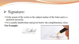  Signature:
 It the assent of the writer to the subject matter of the letter and is a
practical necessity.
 It is usually handwritten and given below the complimentary close.
For Example:
 
