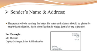  The person who is sending the letter, his name and address should be given for
proper identification. Such identification is placed just after the signature.
For Example:
Mr. Hussain
Deputy Manager, Sales & Distribution
 Sender’s Name & Address:
 