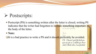  Postscripts:
 Postscript (PS) is something written after the letter is closed, writing PS
indicates that the writer had forgotten to include something important in
the body of the letter.
 Note:
It is a bad practice to write a PS and it should preferably be avoided.
 