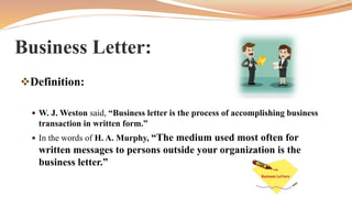 Business Letter:
Definition:
 W. J. Weston said, “Business letter is the process of accomplishing business
transaction in written form.”
 In the words of H. A. Murphy, “The medium used most often for
written messages to persons outside your organization is the
business letter.”
 