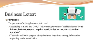 Business Letter:
Purpose :
The purpose of writing business letters are;
 According to Ricks and Gow, “The primary purposes of business letters are to
inform, instruct, request, inquire, remit, order, advice, correct and to
question.”
 The main and basic purpose of any business letter is to convey information
regarding business activities.
 