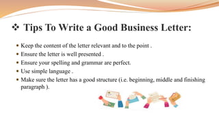  Tips To Write a Good Business Letter:
 Keep the content of the letter relevant and to the point .
 Ensure the letter is well presented .
 Ensure your spelling and grammar are perfect.
 Use simple language .
 Make sure the letter has a good structure (i.e. beginning, middle and finishing
paragraph ).
 