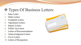  Types Of Business Letters:
1. Sales Letter
2. Order Letters
3. Complaint Letters
4. Adjustment Letters
5. Inquiry Letters
6. Follow Up Letters
7. Letters of Recommendation
8. Acknowledgment Letters
9. Cover Letters
10. Letters of Resignation
 