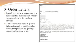  Order Letters:
 Order letters are sent by consumers or
businesses to a manufacturer, retailer
or wholesaler to order goods or
services.
 These letters must contain specific
information such as model number,
name of the product, the quantity
desired and expected price.
 