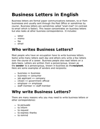 Business Letters in English
Business letters are formal paper communications between, to or from
businesses and usually sent through the Post Office or sometimes by
courier. Business letters are sometimes called "snail-mail" (in contrast
to email which is faster). This lesson concentrates on business letters
but also looks at other business correspondence. It includes:
 letter
 memo
 fax
 email
Who writes Business Letters?
Most people who have an occupation have to write business letters.
Some write many letters each day and others only write a few letters
over the course of a career. Business people also read letters on a
daily basis. Letters are written from a person/group, known as
the sender to a person/group, known in business as therecipient.
Here are some examples of senders and recipients:
 business «» business
 business «» consumer
 job applicant «» company
 citizen «» government official
 employer «» employee
 staff member «» staff member
Why write Business Letters?
There are many reasons why you may need to write business letters or
other correspondence:
 to persuade
 to inform
 to request
 to express thanks
 to remind
 