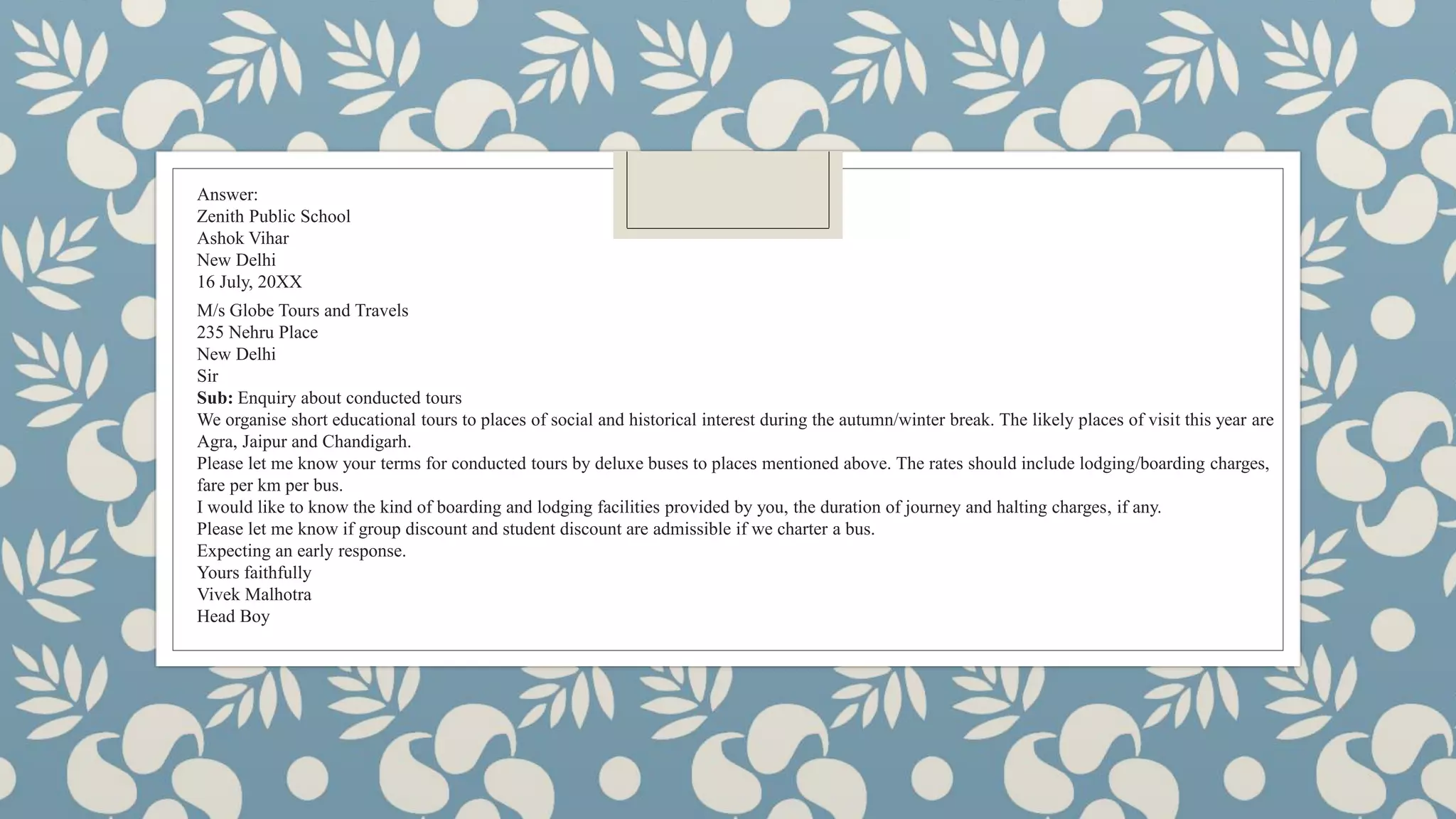 Answer:
Zenith Public School
Ashok Vihar
New Delhi
16 July, 20XX
M/s Globe Tours and Travels
235 Nehru Place
New Delhi
Sir
Sub: Enquiry about conducted tours
We organise short educational tours to places of social and historical interest during the autumn/winter break. The likely places of visit this year are
Agra, Jaipur and Chandigarh.
Please let me know your terms for conducted tours by deluxe buses to places mentioned above. The rates should include lodging/boarding charges,
fare per km per bus.
I would like to know the kind of boarding and lodging facilities provided by you, the duration of journey and halting charges, if any.
Please let me know if group discount and student discount are admissible if we charter a bus.
Expecting an early response.
Yours faithfully
Vivek Malhotra
Head Boy
 