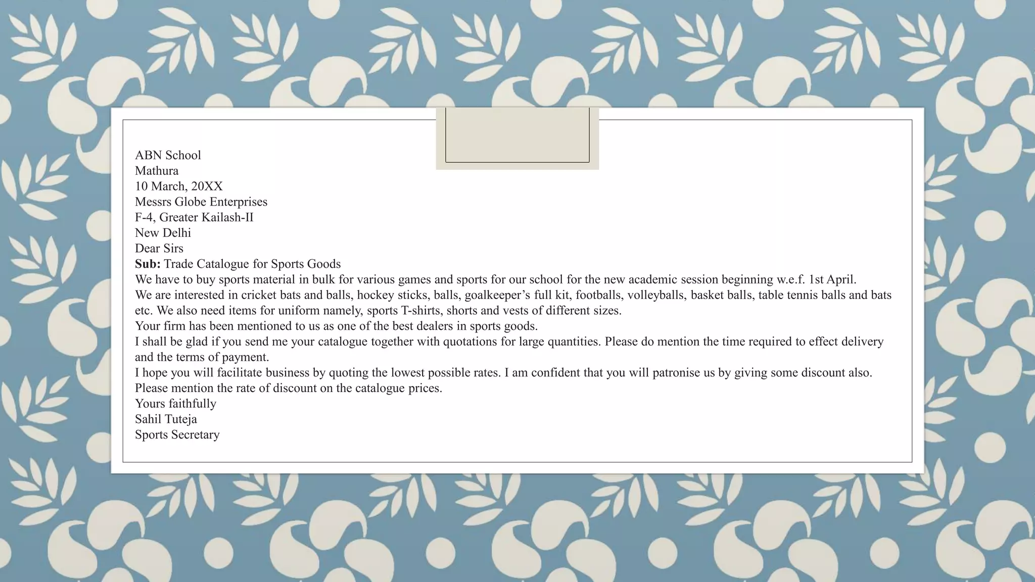 ABN School
Mathura
10 March, 20XX
Messrs Globe Enterprises
F-4, Greater Kailash-II
New Delhi
Dear Sirs
Sub: Trade Catalogue for Sports Goods
We have to buy sports material in bulk for various games and sports for our school for the new academic session beginning w.e.f. 1st April.
We are interested in cricket bats and balls, hockey sticks, balls, goalkeeper’s full kit, footballs, volleyballs, basket balls, table tennis balls and bats
etc. We also need items for uniform namely, sports T-shirts, shorts and vests of different sizes.
Your firm has been mentioned to us as one of the best dealers in sports goods.
I shall be glad if you send me your catalogue together with quotations for large quantities. Please do mention the time required to effect delivery
and the terms of payment.
I hope you will facilitate business by quoting the lowest possible rates. I am confident that you will patronise us by giving some discount also.
Please mention the rate of discount on the catalogue prices.
Yours faithfully
Sahil Tuteja
Sports Secretary
 