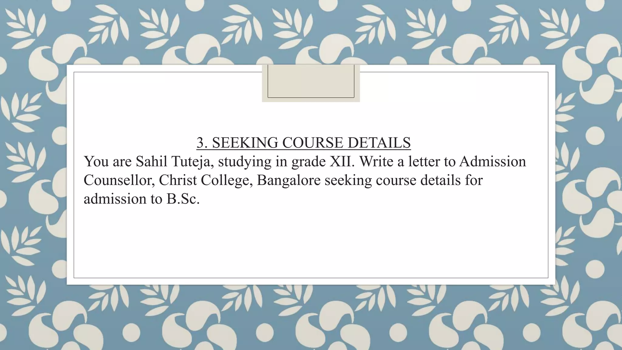 3. SEEKING COURSE DETAILS
You are Sahil Tuteja, studying in grade XII. Write a letter to Admission
Counsellor, Christ College, Bangalore seeking course details for
admission to B.Sc.
 