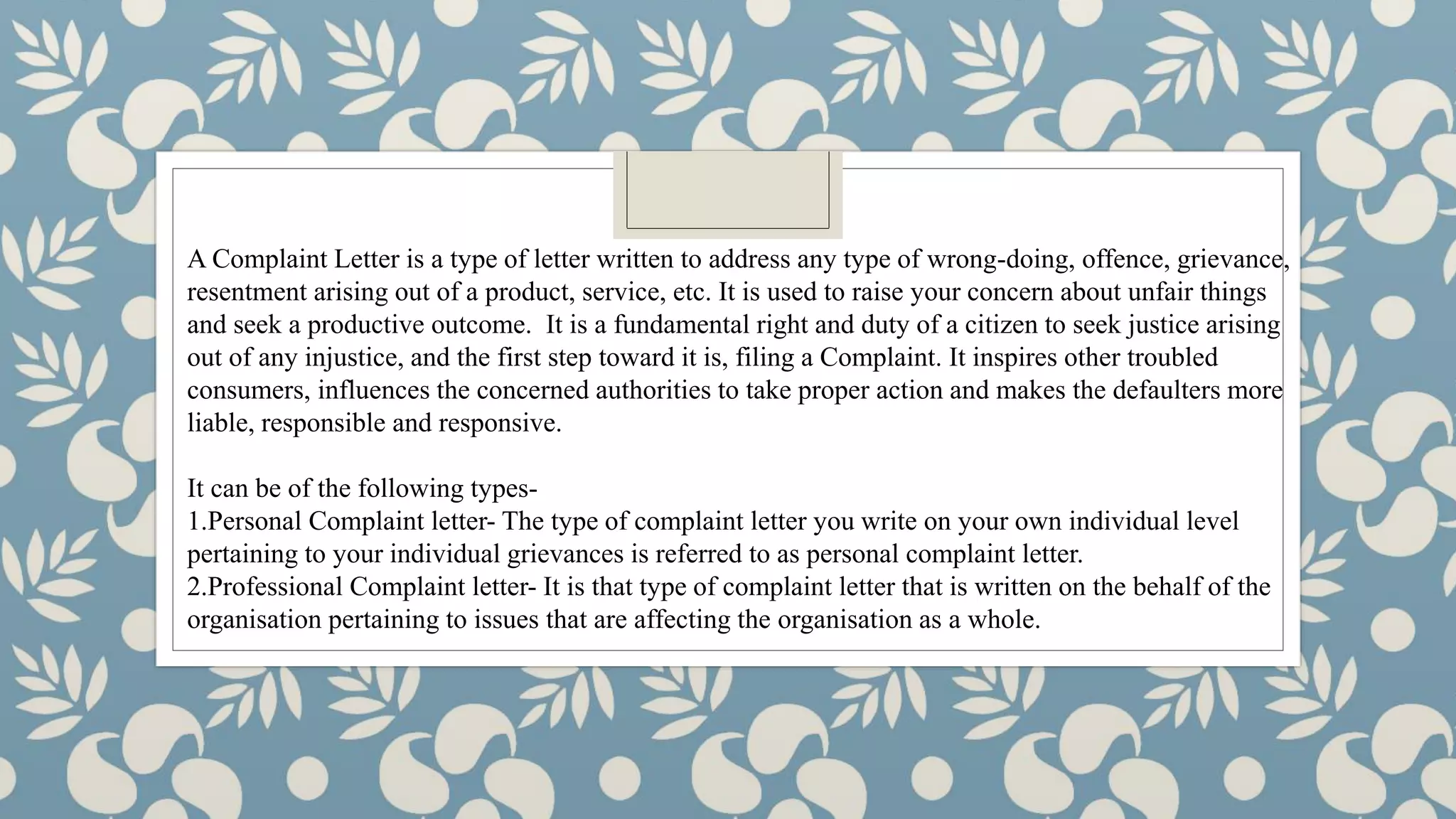 A Complaint Letter is a type of letter written to address any type of wrong-doing, offence, grievance,
resentment arising out of a product, service, etc. It is used to raise your concern about unfair things
and seek a productive outcome. It is a fundamental right and duty of a citizen to seek justice arising
out of any injustice, and the first step toward it is, filing a Complaint. It inspires other troubled
consumers, influences the concerned authorities to take proper action and makes the defaulters more
liable, responsible and responsive.
It can be of the following types-
1.Personal Complaint letter- The type of complaint letter you write on your own individual level
pertaining to your individual grievances is referred to as personal complaint letter.
2.Professional Complaint letter- It is that type of complaint letter that is written on the behalf of the
organisation pertaining to issues that are affecting the organisation as a whole.
 