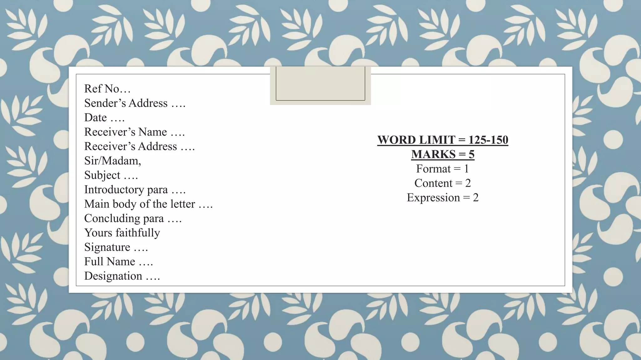 Ref No…
Sender’s Address ….
Date ….
Receiver’s Name ….
Receiver’s Address ….
Sir/Madam,
Subject ….
Introductory para ….
Main body of the letter ….
Concluding para ….
Yours faithfully
Signature ….
Full Name ….
Designation ….
WORD LIMIT = 125-150
MARKS = 5
Format = 1
Content = 2
Expression = 2
 