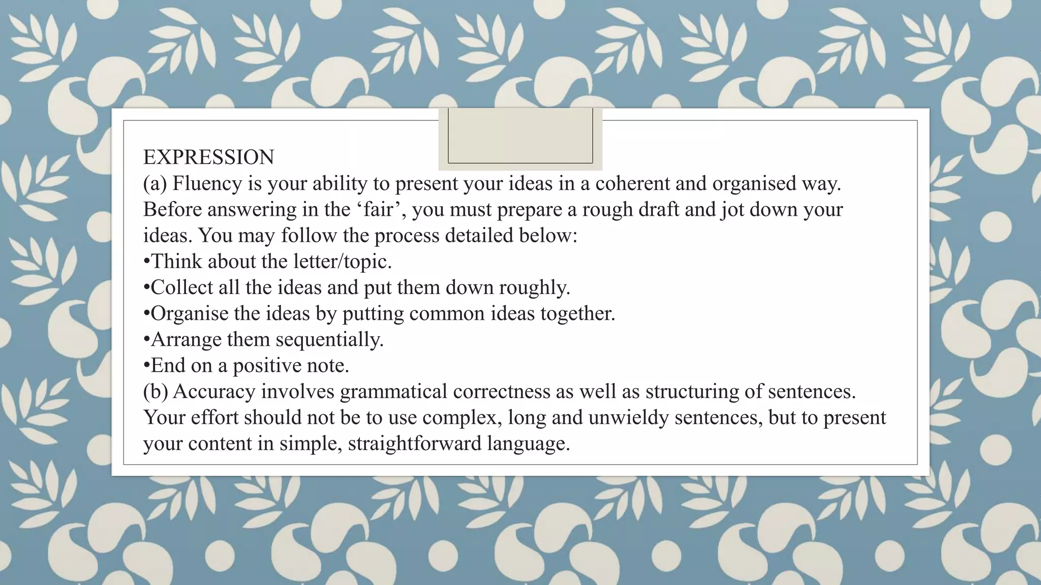 EXPRESSION
(a) Fluency is your ability to present your ideas in a coherent and organised way.
Before answering in the ‘fair’, you must prepare a rough draft and jot down your
ideas. You may follow the process detailed below:
•Think about the letter/topic.
•Collect all the ideas and put them down roughly.
•Organise the ideas by putting common ideas together.
•Arrange them sequentially.
•End on a positive note.
(b) Accuracy involves grammatical correctness as well as structuring of sentences.
Your effort should not be to use complex, long and unwieldy sentences, but to present
your content in simple, straightforward language.
 