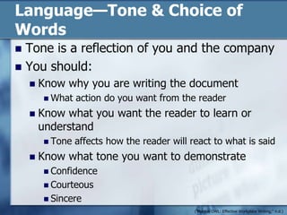Language—Tone & Choice of WordsTone is a reflection of you and the companyYou should:Know why you are writing the documentWhat action do you want from the readerKnow what you want the reader to learn or understandTone affects how the reader will react to what is saidKnow what tone you want to demonstrateConfidence 				CourteousSincere("Purdue OWL: Effective Workplace Writing," n.d.)