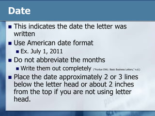 DateThis indicates the date the letter was writtenUse American date formatEx. July 1, 2011Do not abbreviate the monthsWrite them out completely ("Purdue OWL: Basic Business Letters," n.d.)Place the date approximately 2 or 3 lines below the letter head or about 2 inches from the top if you are not using letter head.