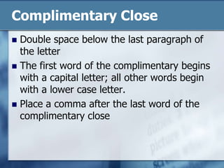 Complimentary CloseDouble space below the last paragraph of the letterThe first word of the complimentary begins with a capital letter; all other words begin with a lower case letter.Place a comma after the last word of the complimentary close