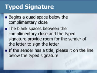 Typed SignatureBegins a quad space below the complimentary closeThe blank spaces between the complimentary close and the typed signature provide room for the sender of the letter to sign the letterIf the sender has a title, please it on the line below the typed signature