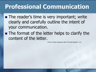 Professional CommunicationThe reader’s time is very important; write clearly and carefully outline the intent of your communication.The format of the letter helps to clarify the content of the letter.("How to Write a Business Letter That Gets Results," n.d.)
