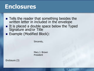EnclosuresTells the reader that something besides the written letter in included in the envelopeIt is placed a double space below the Typed Signature and/or TitleExample (Modified Block):Sincerely,Mary J. BrownPresidentEnclosure (3)