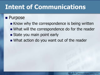 Intent of CommunicationsPurposeKnow why the correspondence is being writtenWhat will the correspondence do for the readerState you main point earlyWhat action do you want out of the reader("Purdue OWL: Effective Workplace Writing," n.d.)
