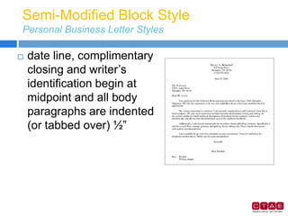 Semi-Modified Block Style
Personal Business Letter Styles
 date line, complimentary
closing and writer’s
identification begin at
midpoint and all body
paragraphs are indented
(or tabbed over) ½”
 