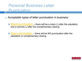 Personal Business Letter
Punctuation
 Acceptable types of letter punctuation in business:
 Mixed punctuation – there will be a colon (:) after the salutation
and a comma (,) after the complimentary closing
 Open punctuation – there will be NO punctuation after the
salutation or complimentary closing
 