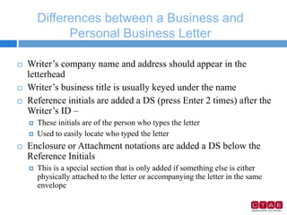 Differences between a Business and
Personal Business Letter
 Writer’s company name and address should appear in the
letterhead
 Writer’s business title is usually keyed under the name
 Reference initials are added a DS (press Enter 2 times) after the
Writer’s ID –
 These initials are of the person who types the letter
 Used to easily locate who typed the letter
 Enclosure or Attachment notations are added a DS below the
Reference Initials
 This is a special section that is only added if something else is either
physically attached to the letter or accompanying the letter in the same
envelope
 