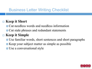 Business Letter Writing Checklist
 Keep it Short
 Cut needless words and needless information
 Cut stale phrases and redundant statements
 Keep it Simple
 Use familiar words, short sentences and short paragraphs
 Keep your subject matter as simple as possible
 Use a conversational style
 