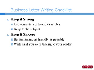 Business Letter Writing Checklist
 Keep it Strong
 Use concrete words and examples
 Keep to the subject
 Keep it Sincere
 Be human and as friendly as possible
 Write as if you were talking to your reader
 
