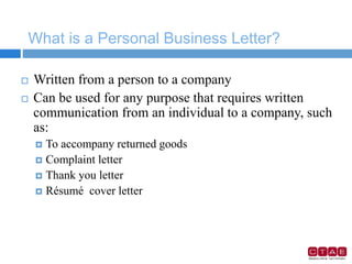 What is a Personal Business Letter?
 Written from a person to a company
 Can be used for any purpose that requires written
communication from an individual to a company, such
as:
 To accompany returned goods
 Complaint letter
 Thank you letter
 Résumé cover letter
 
