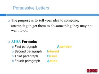 Persuasive Letters
 The purpose is to sell your idea to someone,
attempting to get them to do something they may not
want to do.
 AIDA Formula:
 First paragraph Attention
 Second paragraph Interest
 Third paragraph Desire
 Fourth paragraph Action
 