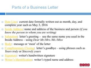 Parts of a Business Letter
 Date Line: current date formally written out as month, day, and
complete year such as May 3, 2016
 Inside Address: name and address of the business and person (if you
know the person to whom you are writing)
 Salutation: letter’s greeting – use the same name you used in the
Inside Address – using Dear Mr./Mrs./Ms./Miss
 Body: message or ‘meat’ of the letter
 Complimentary Closing: letter’s goodbye – using phrases such as
Yours truly or Sincerely yours
 Signature: writer's handwritten signature
 Writer’s Identification: writer’s typed name and address
 