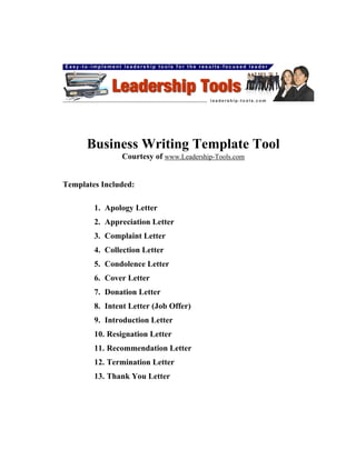 Business Writing Template Tool
                Courtesy of www.Leadership-Tools.com


Templates Included:

        1. Apology Letter
        2. Appreciation Letter
        3. Complaint Letter
        4. Collection Letter
        5. Condolence Letter
        6. Cover Letter
        7. Donation Letter
        8. Intent Letter (Job Offer)
        9. Introduction Letter
        10. Resignation Letter
        11. Recommendation Letter
        12. Termination Letter
        13. Thank You Letter
 