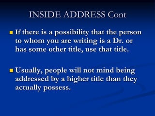 INSIDE ADDRESS Cont
 If there is a possibility that the person
to whom you are writing is a Dr. or
has some other title, use that title.
 Usually, people will not mind being
addressed by a higher title than they
actually possess.
 