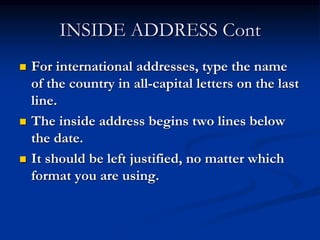 INSIDE ADDRESS Cont
 For international addresses, type the name
of the country in all-capital letters on the last
line.
 The inside address begins two lines below
the date.
 It should be left justified, no matter which
format you are using.
 